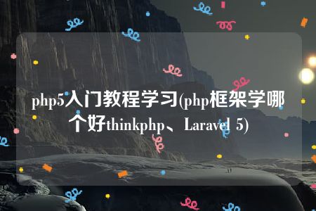 php5入门教程学习(php框架学哪个好thinkphp、Laravel 5)