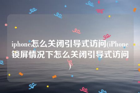 iphone怎么关闭引导式访问(iPhone锁屏情况下怎么关闭引导式访问)