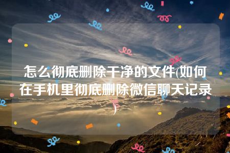 怎么彻底删除干净的文件(如何在手机里彻底删除微信聊天记录)