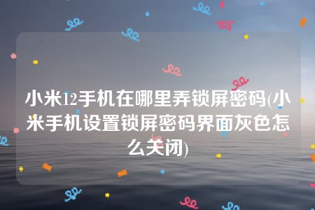 小米12手机在哪里弄锁屏密码(小米手机设置锁屏密码界面灰色怎么关闭)