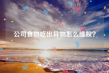 公司食物吃出异物怎么维权？