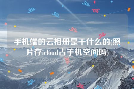 手机端的云相册是干什么的(照片存icloud占手机空间吗)