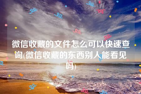 微信收藏的文件怎么可以快速查询(微信收藏的东西别人能看见吗)