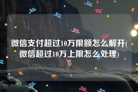 微信支付超过10万限额怎么解开(微信超过10万上限怎么处理)