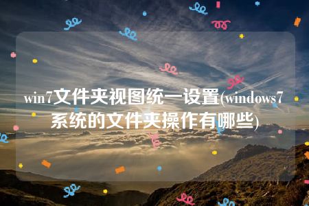 win7文件夹视图统一设置(windows7系统的文件夹操作有哪些)