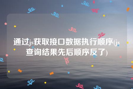 通过js获取接口数据执行顺序(js查询结果先后顺序反了)