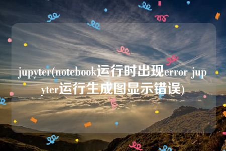 jupyter(notebook运行时出现error jupyter运行生成图显示错误)