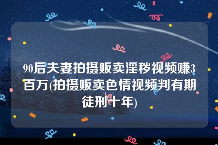 90后夫妻拍摄贩卖淫秽视频赚3百万(拍摄贩卖色情视频判有期徒刑十年)