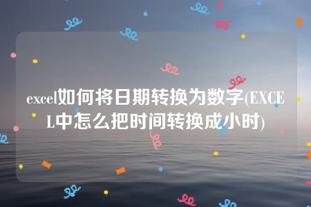 excel如何将日期转换为数字(EXCEL中怎么把时间转换成小时)