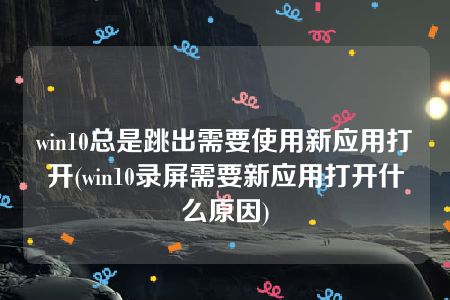 win10总是跳出需要使用新应用打开(win10录屏需要新应用打开什么原因)