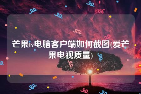 芒果tv电脑客户端如何截图(爱芒果电视质量)