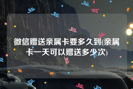 微信赠送亲属卡要多久到(亲属卡一天可以赠送多少次)