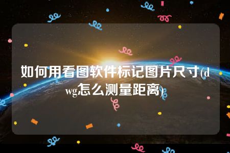 如何用看图软件标记图片尺寸(dwg怎么测量距离)