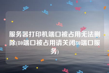 服务器打印机端口被占用无法删除(80端口被占用请关闭80端口服务)