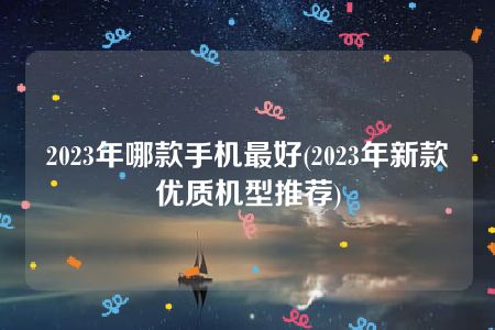 2023年哪款手机最好(2023年新款优质机型推荐)