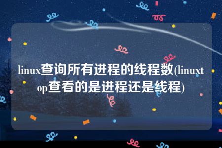 linux查询所有进程的线程数(linuxtop查看的是进程还是线程)