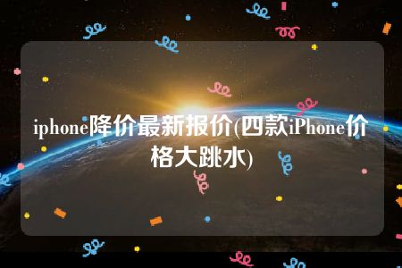 iphone降价最新报价(四款iPhone价格大跳水)