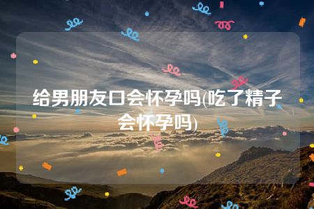 给男朋友口会怀孕吗(吃了精子会怀孕吗)