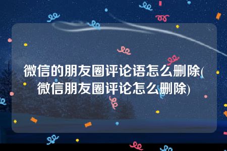 微信的朋友圈评论语怎么删除(微信朋友圈评论怎么删除)