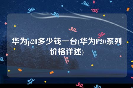 华为p20多少钱一台(华为P20系列价格详述)