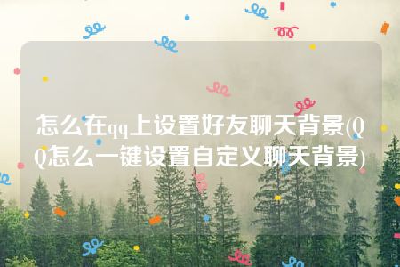 怎么在qq上设置好友聊天背景(QQ怎么一键设置自定义聊天背景)