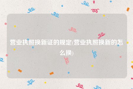 营业执照换新证的规定(营业执照换新的怎么换)