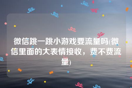 微信跳一跳小游戏要流量吗(微信里面的大表情接收，费不费流量)