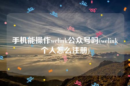 手机能操作welink公众号吗(welink个人怎么注册)