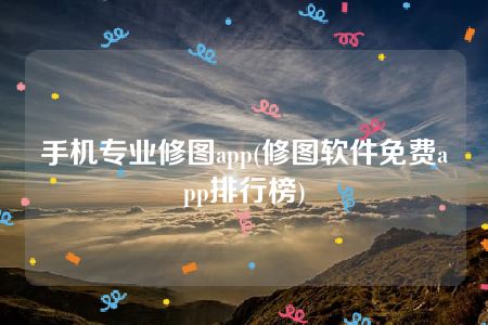 手机专业修图app(修图软件免费app排行榜)