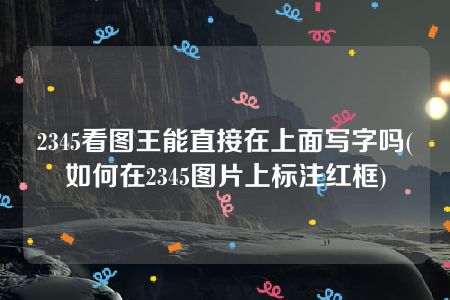 2345看图王能直接在上面写字吗(如何在2345图片上标注红框)