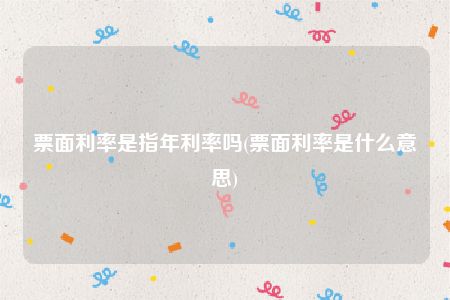 票面利率是指年利率吗(票面利率是什么意思)