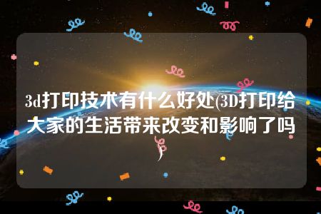 3d打印技术有什么好处(3D打印给大家的生活带来改变和影响了吗)