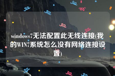 windows7无法配置此无线连接(我的WIN7系统怎么没有网络连接设置)