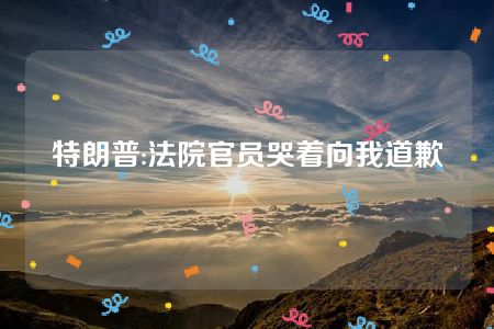 特朗普:法院官员哭着向我道歉