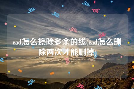 cad怎么擦除多余的线(cad怎么删除两次才能删掉)