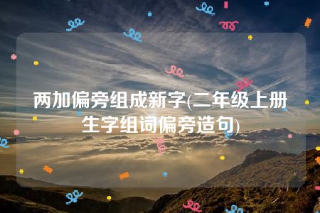 两加偏旁组成新字(二年级上册生字组词偏旁造句)