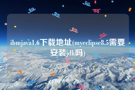 ibmjava1.6下载地址(myeclipse8.5需要安装jdk吗)