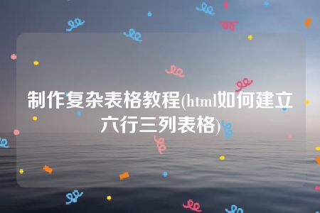 制作复杂表格教程(html如何建立六行三列表格)