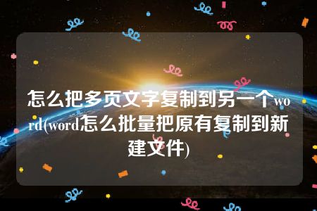 怎么把多页文字复制到另一个word(word怎么批量把原有复制到新建文件)