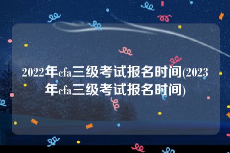 2022年cfa三级考试报名时间(2023年cfa三级考试报名时间)