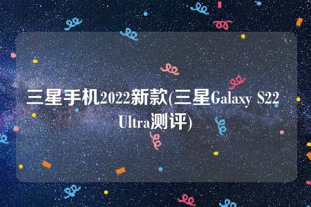 三星手机2022新款(三星Galaxy S22 Ultra测评)