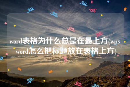 word表格为什么总是在最上方(wps word怎么把标题放在表格上方)