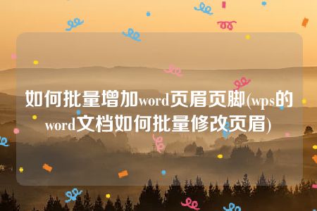 如何批量增加word页眉页脚(wps的word文档如何批量修改页眉)