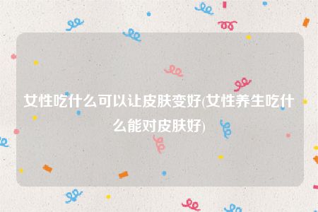 女性吃什么可以让皮肤变好(女性养生吃什么能对皮肤好)