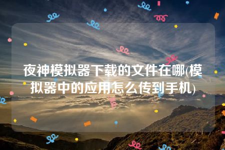 夜神模拟器下载的文件在哪(模拟器中的应用怎么传到手机)