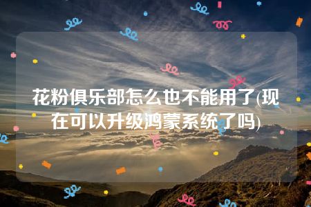 花粉俱乐部怎么也不能用了(现在可以升级鸿蒙系统了吗)