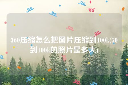 360压缩怎么把图片压缩到100k(50到100k的照片是多大)