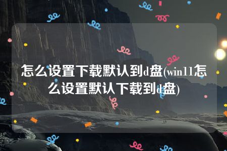 怎么设置下载默认到d盘(win11怎么设置默认下载到d盘)