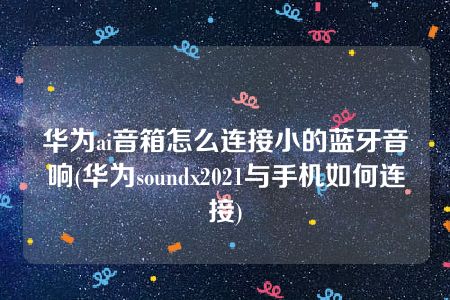 华为ai音箱怎么连接小的蓝牙音响(华为soundx2021与手机如何连接)