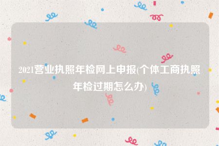 2021营业执照年检网上申报(个体工商执照年检过期怎么办)